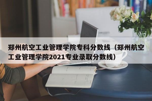 郑州航空工业管理学院专科分数线（郑州航空工业管理学院2021专业录取分数线）