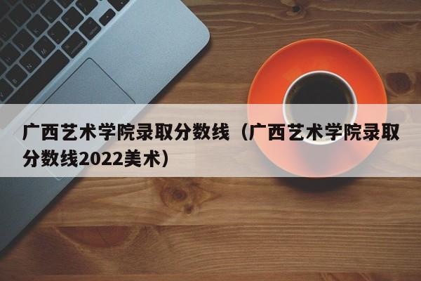 广西艺术学院录取分数线（广西艺术学院录取分数线2022美术）