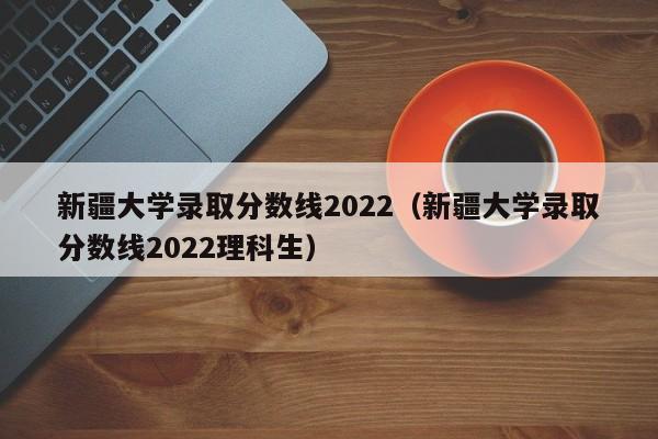 新疆大学录取分数线2022（新疆大学录取分数线2022理科生）