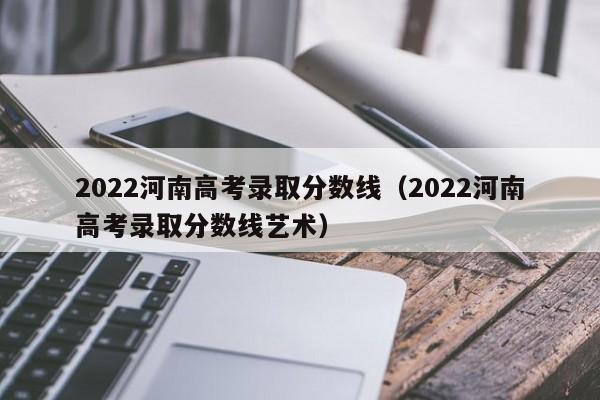 2022河南高考录取分数线（2022河南高考录取分数线艺术）
