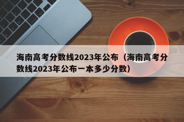 海南高考分数线2023年公布（海南高考分数线2023年公布一本多少分数）