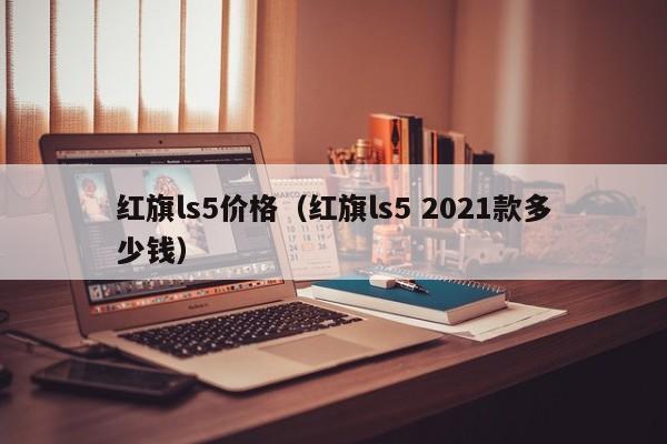 红旗ls5价格（红旗ls5 2021款多少钱）
