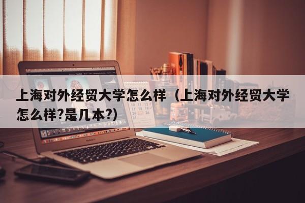 上海对外经贸大学怎么样（上海对外经贸大学怎么样?是几本?）