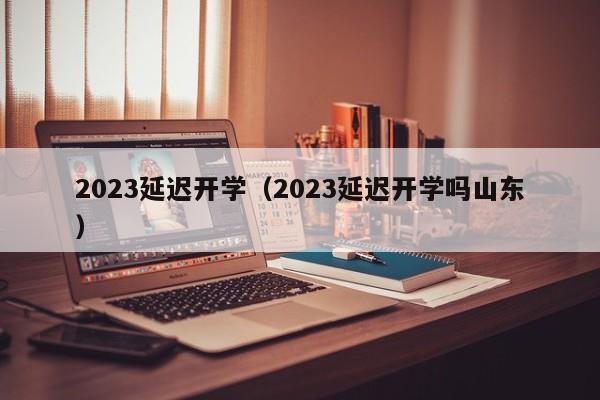 2023延迟开学（2023延迟开学吗山东）