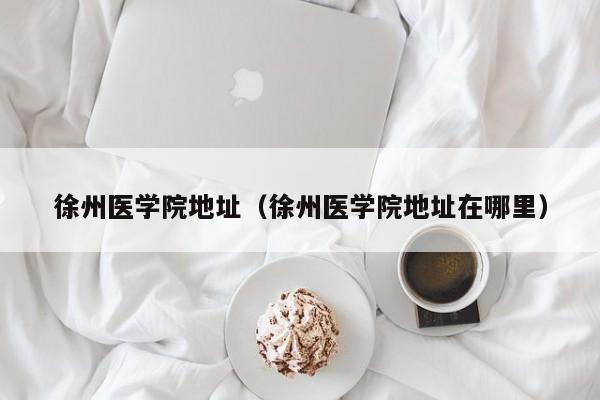 徐州医学院地址（徐州医学院地址在哪里）