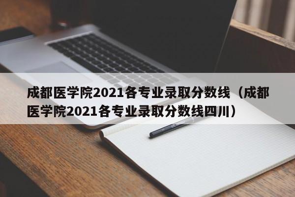 成都医学院2021各专业录取分数线（成都医学院2021各专业录取分数线四川）