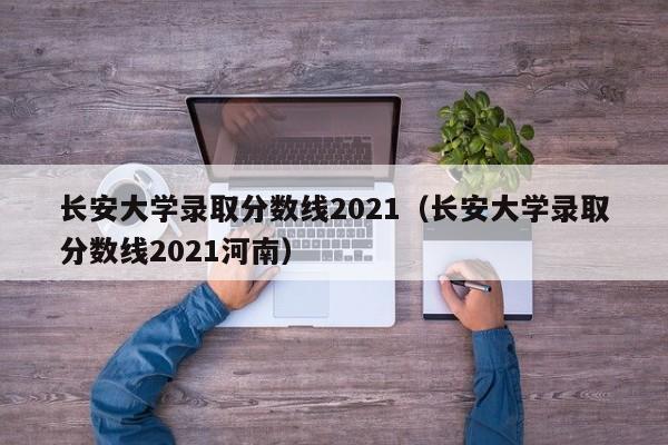 长安大学录取分数线2021（长安大学录取分数线2021河南）