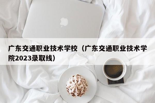广东交通职业技术学校（广东交通职业技术学院2023录取线）