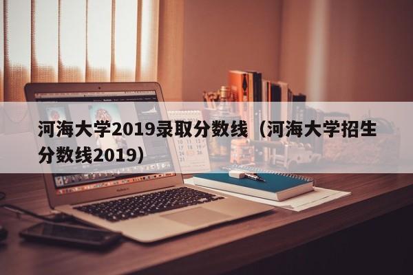 河海大学2019录取分数线（河海大学招生分数线2019）