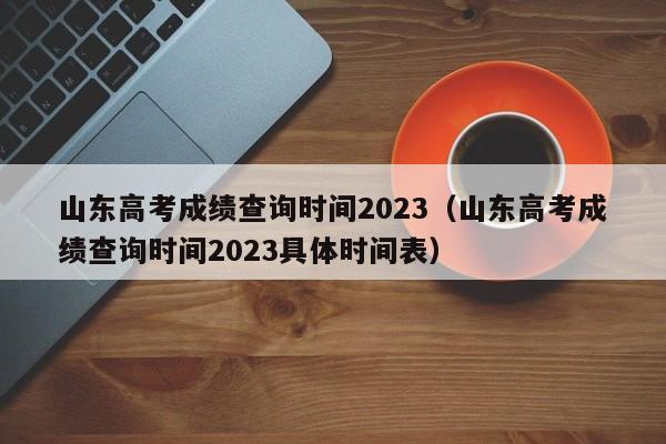 山东高考成绩查询时间2023（山东高考成绩查询时间2023具体时间表）