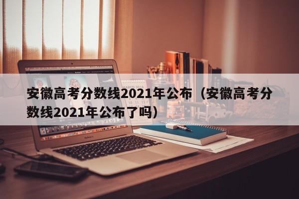 安徽高考分数线2021年公布（安徽高考分数线2021年公布了吗）