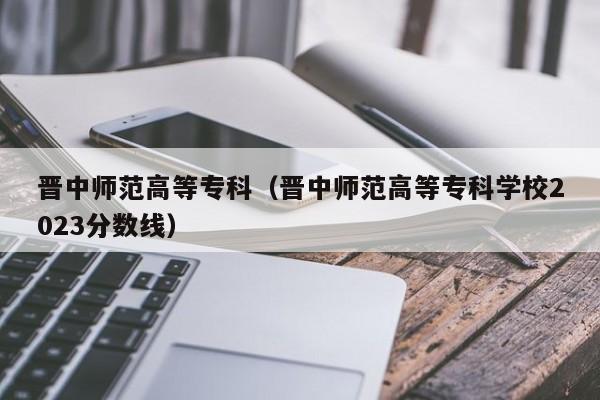 晋中师范高等专科（晋中师范高等专科学校2023分数线）