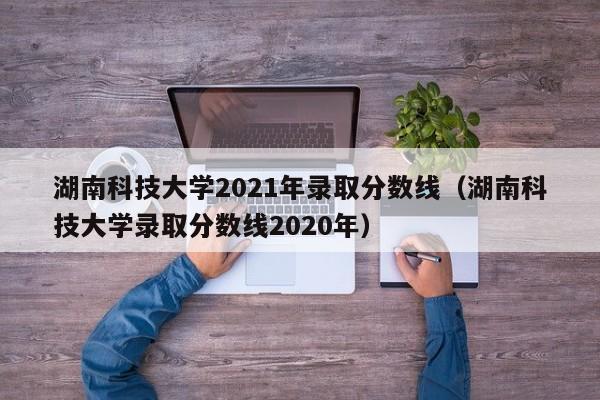 湖南科技大学2021年录取分数线（湖南科技大学录取分数线2020年）