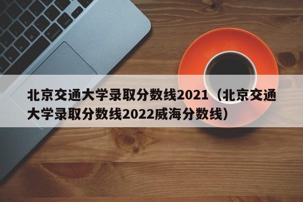 北京交通大学录取分数线2021（北京交通大学录取分数线2022威海分数线）