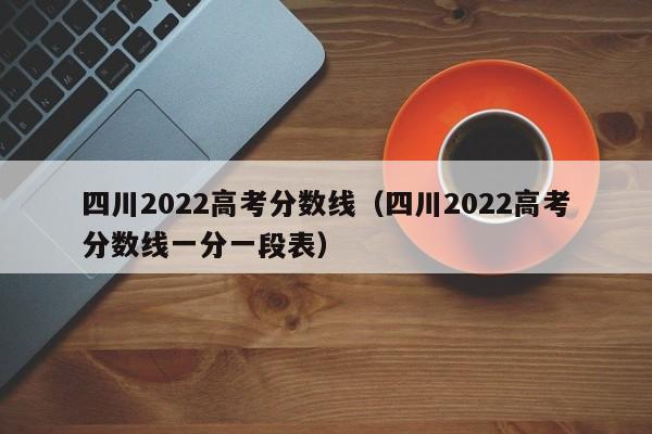 四川2022高考分数线（四川2022高考分数线一分一段表）