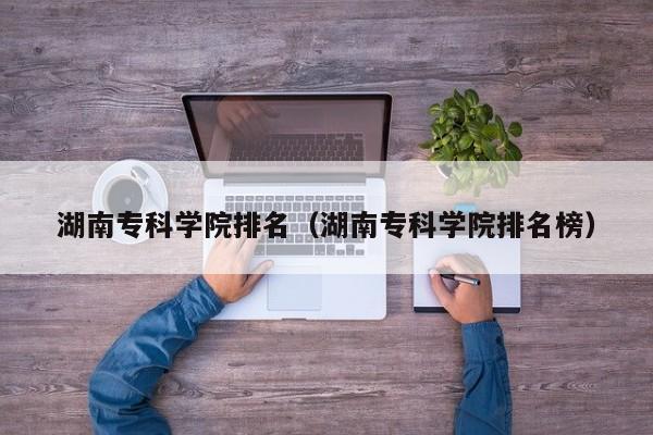 湖南专科学院排名（湖南专科学院排名榜）