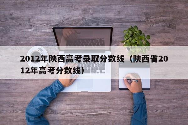 2012年陕西高考录取分数线（陕西省2012年高考分数线）