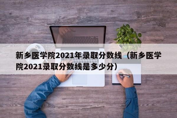 新乡医学院2021年录取分数线（新乡医学院2021录取分数线是多少分）