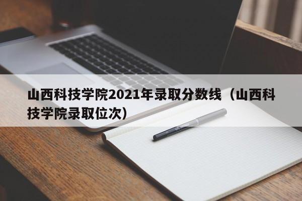 山西科技学院2021年录取分数线（山西科技学院录取位次）