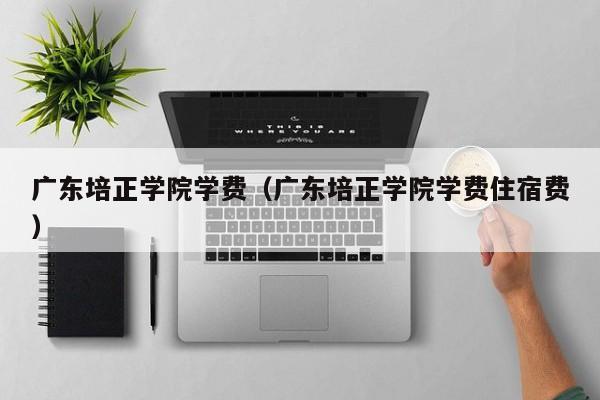 广东培正学院学费（广东培正学院学费住宿费）