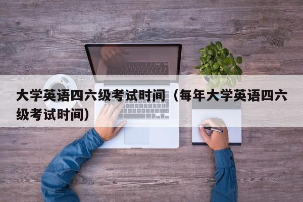 大学英语四六级考试时间（每年大学英语四六级考试时间）