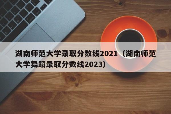 湖南师范大学录取分数线2021（湖南师范大学舞蹈录取分数线2023）