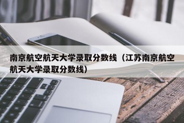 南京航空航天大学录取分数线（江苏南京航空航天大学录取分数线）