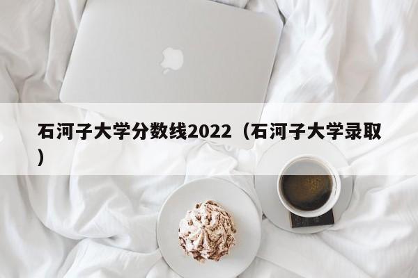 石河子大学分数线2022（石河子大学录取）