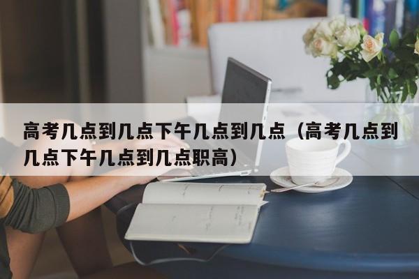 高考几点到几点下午几点到几点（高考几点到几点下午几点到几点职高）