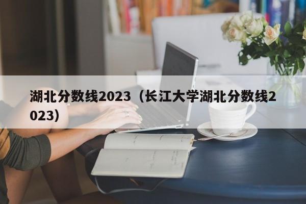 湖北分数线2023（长江大学湖北分数线2023）