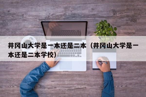 井冈山大学是一本还是二本（井冈山大学是一本还是二本学校）