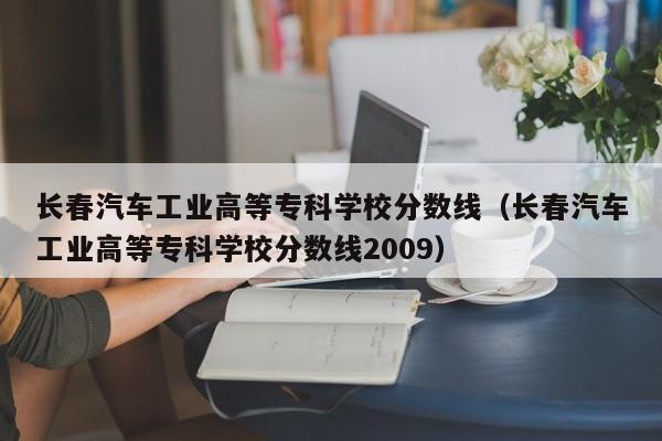 长春汽车工业高等专科学校分数线（长春汽车工业高等专科学校分数线2009）