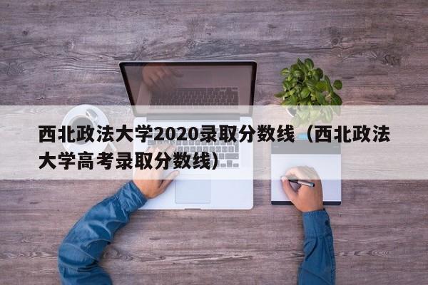 西北政法大学2020录取分数线（西北政法大学高考录取分数线）