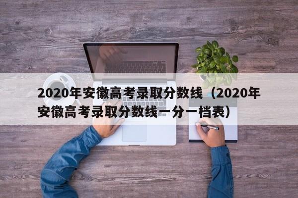2020年安徽高考录取分数线（2020年安徽高考录取分数线一分一档表）