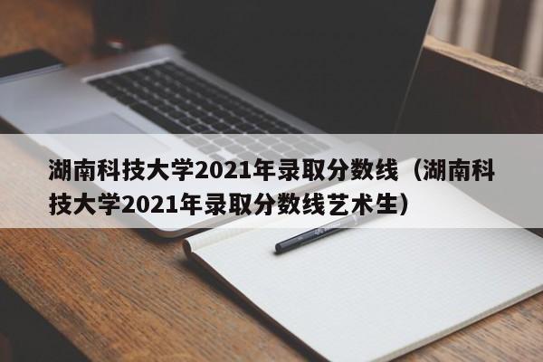 湖南科技大学2021年录取分数线（湖南科技大学2021年录取分数线艺术生）