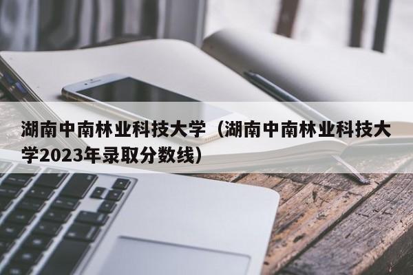 湖南中南林业科技大学（湖南中南林业科技大学2023年录取分数线）