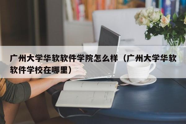 广州大学华软软件学院怎么样（广州大学华软软件学校在哪里）