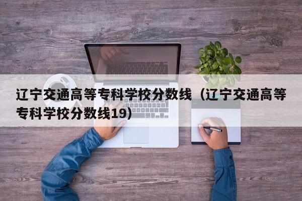 辽宁交通高等专科学校分数线（辽宁交通高等专科学校分数线19）