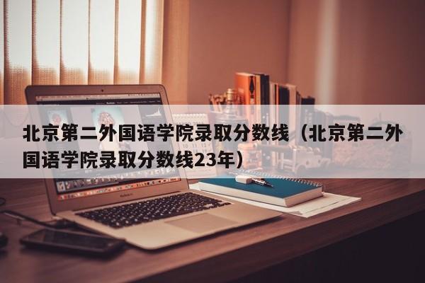 北京第二外国语学院录取分数线（北京第二外国语学院录取分数线23年）