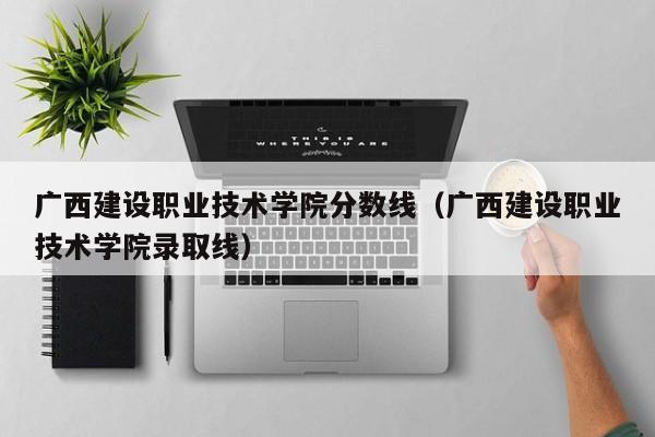 广西建设职业技术学院分数线（广西建设职业技术学院录取线）