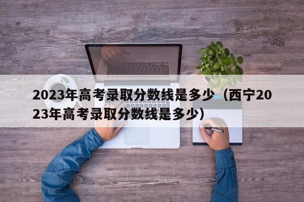 2023年高考录取分数线是多少（西宁2023年高考录取分数线是多少）