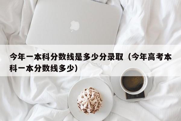 今年一本科分数线是多少分录取（今年高考本科一本分数线多少）
