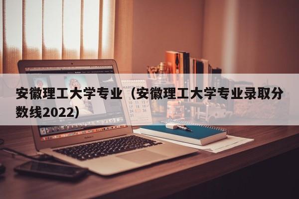 安徽理工大学专业（安徽理工大学专业录取分数线2022）