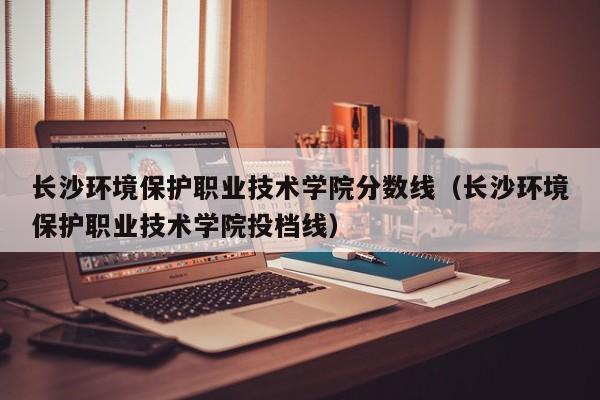 长沙环境保护职业技术学院分数线（长沙环境保护职业技术学院投档线）
