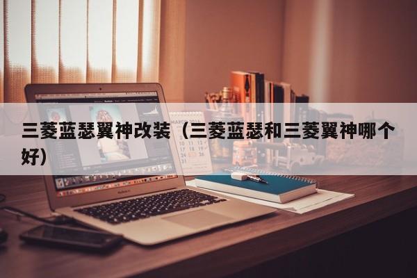 三菱蓝瑟翼神改装（三菱蓝瑟和三菱翼神哪个好）