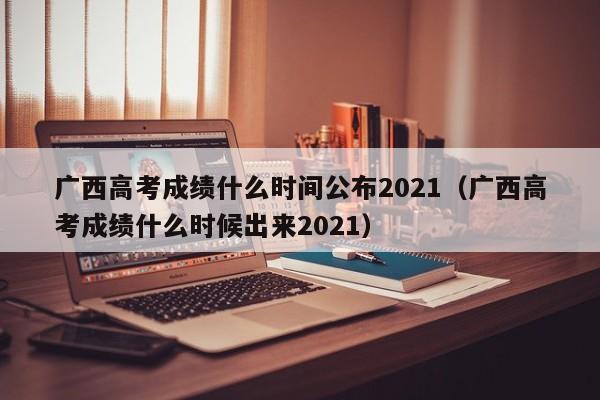 广西高考成绩什么时间公布2021（广西高考成绩什么时候出来2021）