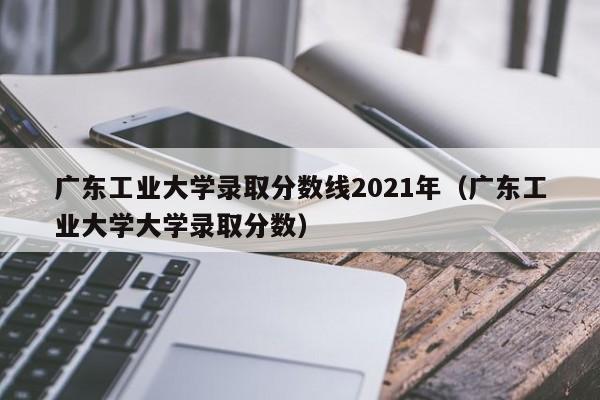 广东工业大学录取分数线2021年（广东工业大学大学录取分数）