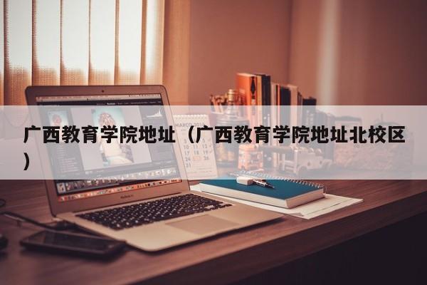 广西教育学院地址（广西教育学院地址北校区）