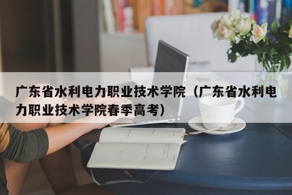 广东省水利电力职业技术学院（广东省水利电力职业技术学院春季高考）
