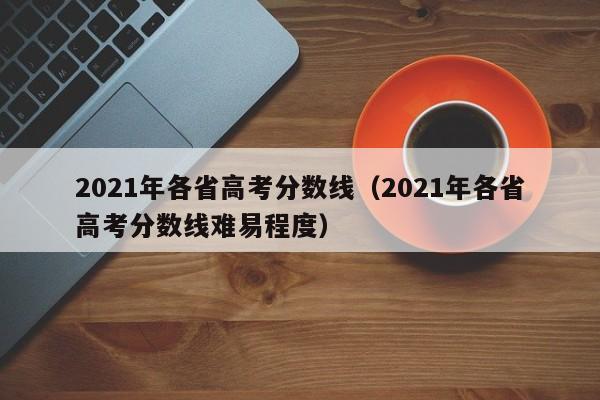 2021年各省高考分数线（2021年各省高考分数线难易程度）